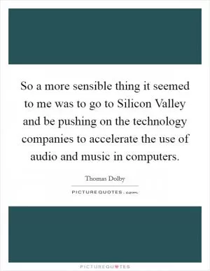 So a more sensible thing it seemed to me was to go to Silicon Valley and be pushing on the technology companies to accelerate the use of audio and music in computers Picture Quote #1