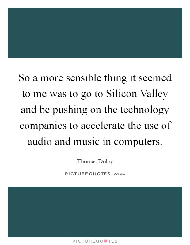 So a more sensible thing it seemed to me was to go to Silicon Valley and be pushing on the technology companies to accelerate the use of audio and music in computers. Picture Quote #1