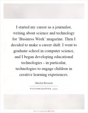 I started my career as a journalist, writing about science and technology for ‘Business Week’ magazine. Then I decided to make a career shift. I went to graduate school in computer science, and I began developing educational technologies - in particular, technologies to engage children in creative learning experiences Picture Quote #1