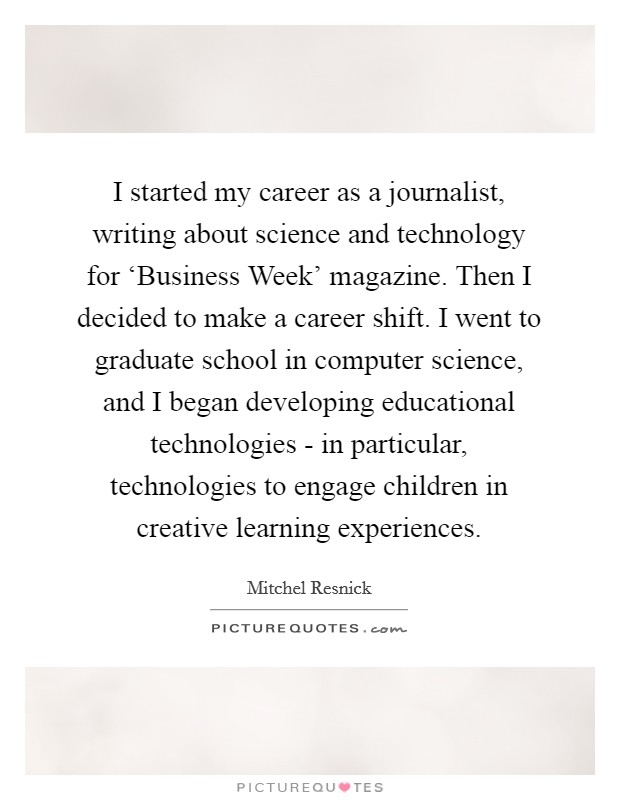 I started my career as a journalist, writing about science and technology for ‘Business Week' magazine. Then I decided to make a career shift. I went to graduate school in computer science, and I began developing educational technologies - in particular, technologies to engage children in creative learning experiences. Picture Quote #1