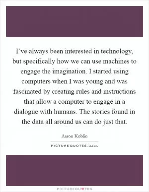 I’ve always been interested in technology, but specifically how we can use machines to engage the imagination. I started using computers when I was young and was fascinated by creating rules and instructions that allow a computer to engage in a dialogue with humans. The stories found in the data all around us can do just that Picture Quote #1