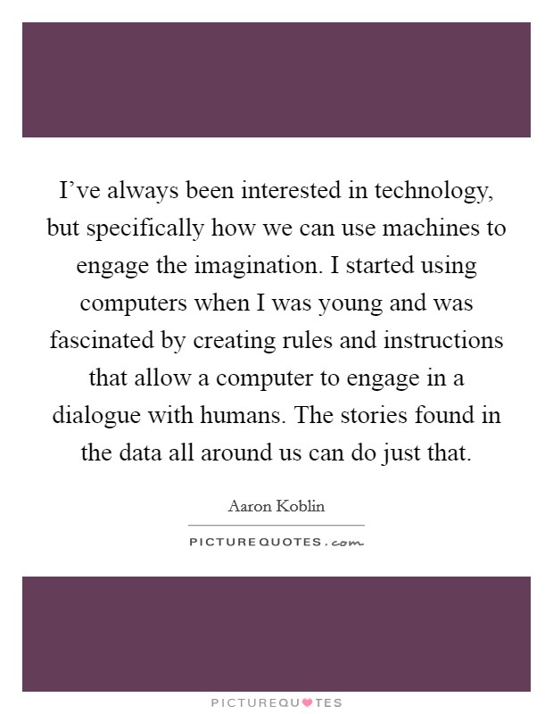 I've always been interested in technology, but specifically how we can use machines to engage the imagination. I started using computers when I was young and was fascinated by creating rules and instructions that allow a computer to engage in a dialogue with humans. The stories found in the data all around us can do just that. Picture Quote #1