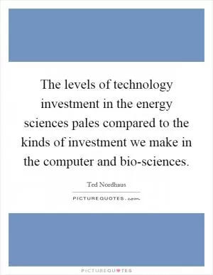 The levels of technology investment in the energy sciences pales compared to the kinds of investment we make in the computer and bio-sciences Picture Quote #1
