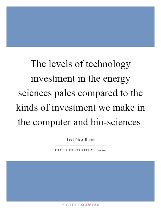 The levels of technology investment in the energy sciences pales compared to the kinds of investment we make in the computer and bio-sciences. Picture Quote #1