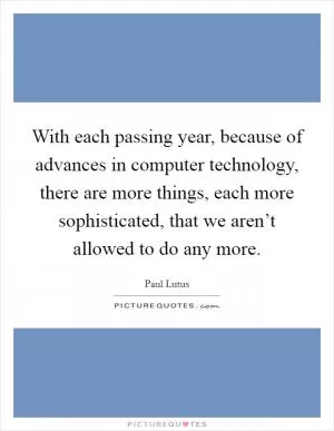 With each passing year, because of advances in computer technology, there are more things, each more sophisticated, that we aren’t allowed to do any more Picture Quote #1