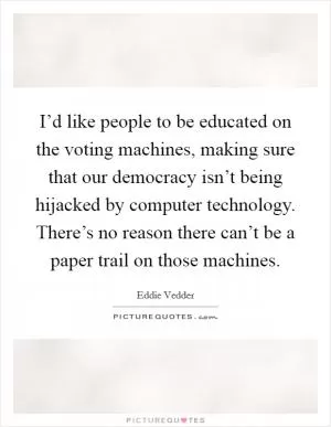 I’d like people to be educated on the voting machines, making sure that our democracy isn’t being hijacked by computer technology. There’s no reason there can’t be a paper trail on those machines Picture Quote #1