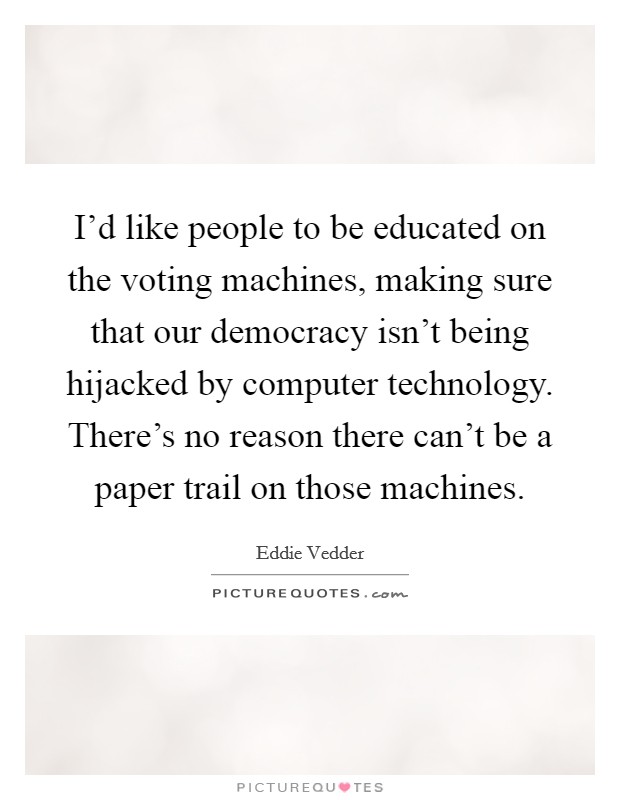 I'd like people to be educated on the voting machines, making sure that our democracy isn't being hijacked by computer technology. There's no reason there can't be a paper trail on those machines. Picture Quote #1