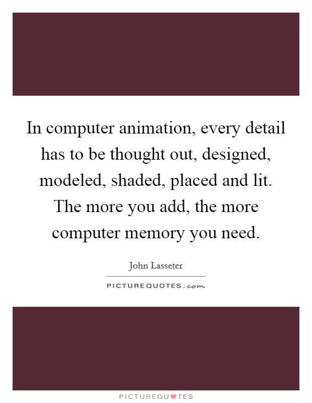 In computer animation, every detail has to be thought out, designed, modeled, shaded, placed and lit. The more you add, the more computer memory you need. Picture Quote #1