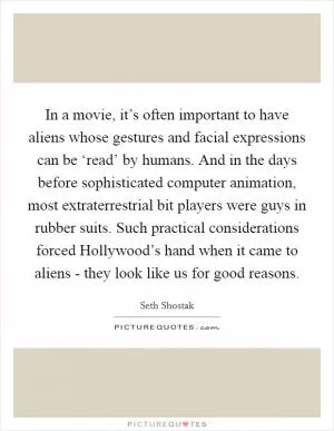 In a movie, it’s often important to have aliens whose gestures and facial expressions can be ‘read’ by humans. And in the days before sophisticated computer animation, most extraterrestrial bit players were guys in rubber suits. Such practical considerations forced Hollywood’s hand when it came to aliens - they look like us for good reasons Picture Quote #1