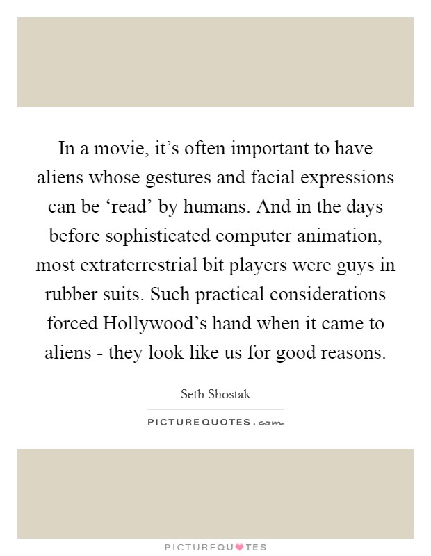 In a movie, it's often important to have aliens whose gestures and facial expressions can be ‘read' by humans. And in the days before sophisticated computer animation, most extraterrestrial bit players were guys in rubber suits. Such practical considerations forced Hollywood's hand when it came to aliens - they look like us for good reasons. Picture Quote #1