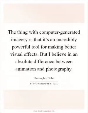 The thing with computer-generated imagery is that it’s an incredibly powerful tool for making better visual effects. But I believe in an absolute difference between animation and photography Picture Quote #1