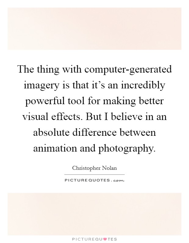 The thing with computer-generated imagery is that it's an incredibly powerful tool for making better visual effects. But I believe in an absolute difference between animation and photography. Picture Quote #1