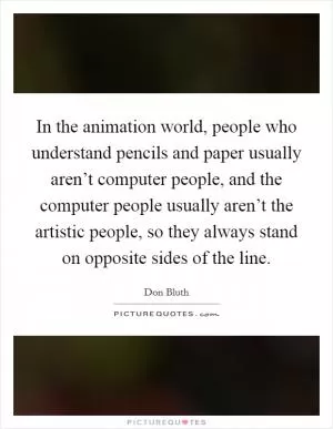 In the animation world, people who understand pencils and paper usually aren’t computer people, and the computer people usually aren’t the artistic people, so they always stand on opposite sides of the line Picture Quote #1