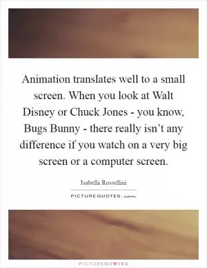 Animation translates well to a small screen. When you look at Walt Disney or Chuck Jones - you know, Bugs Bunny - there really isn’t any difference if you watch on a very big screen or a computer screen Picture Quote #1