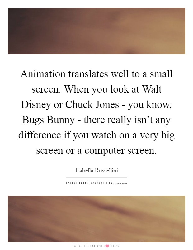 Animation translates well to a small screen. When you look at Walt Disney or Chuck Jones - you know, Bugs Bunny - there really isn't any difference if you watch on a very big screen or a computer screen. Picture Quote #1