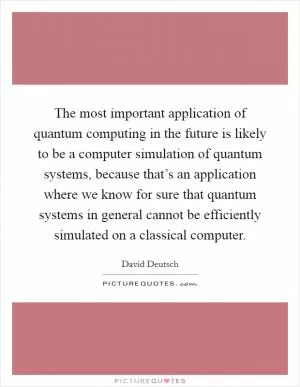 The most important application of quantum computing in the future is likely to be a computer simulation of quantum systems, because that’s an application where we know for sure that quantum systems in general cannot be efficiently simulated on a classical computer Picture Quote #1