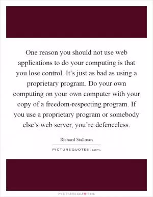 One reason you should not use web applications to do your computing is that you lose control. It’s just as bad as using a proprietary program. Do your own computing on your own computer with your copy of a freedom-respecting program. If you use a proprietary program or somebody else’s web server, you’re defenceless Picture Quote #1