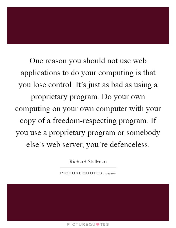 One reason you should not use web applications to do your computing is that you lose control. It's just as bad as using a proprietary program. Do your own computing on your own computer with your copy of a freedom-respecting program. If you use a proprietary program or somebody else's web server, you're defenceless. Picture Quote #1