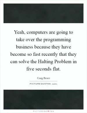 Yeah, computers are going to take over the programming business because they have become so fast recently that they can solve the Halting Problem in five seconds flat Picture Quote #1