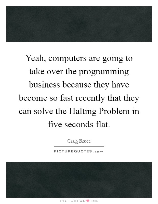 Yeah, computers are going to take over the programming business because they have become so fast recently that they can solve the Halting Problem in five seconds flat. Picture Quote #1