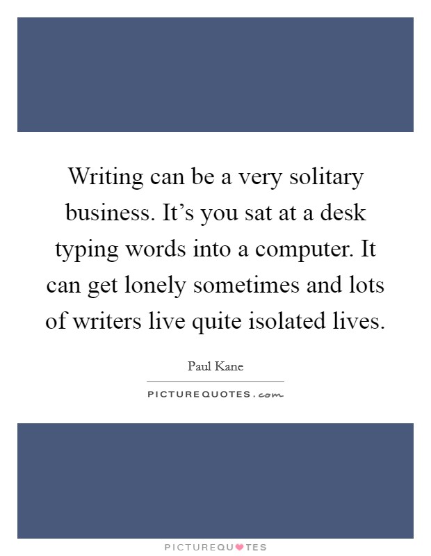 Writing can be a very solitary business. It's you sat at a desk typing words into a computer. It can get lonely sometimes and lots of writers live quite isolated lives. Picture Quote #1