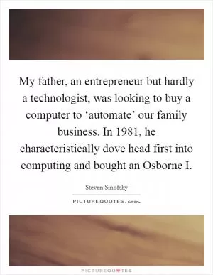 My father, an entrepreneur but hardly a technologist, was looking to buy a computer to ‘automate’ our family business. In 1981, he characteristically dove head first into computing and bought an Osborne I Picture Quote #1