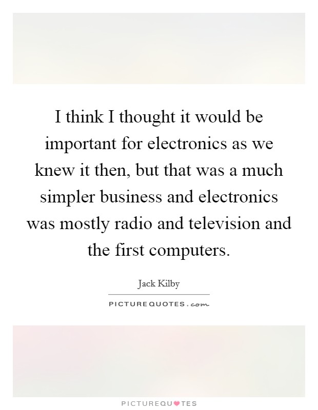 I think I thought it would be important for electronics as we knew it then, but that was a much simpler business and electronics was mostly radio and television and the first computers. Picture Quote #1