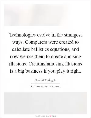 Technologies evolve in the strangest ways. Computers were created to calculate ballistics equations, and now we use them to create amusing illusions. Creating amusing illusions is a big business if you play it right Picture Quote #1