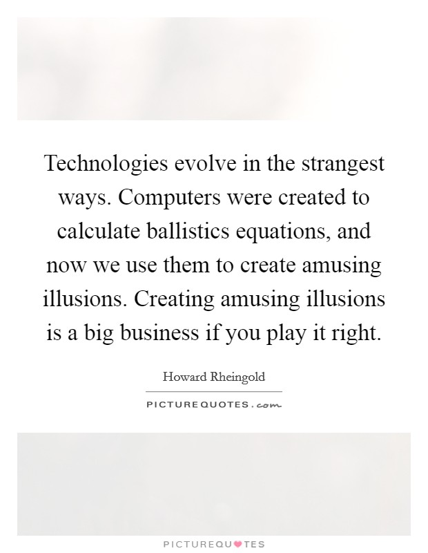 Technologies evolve in the strangest ways. Computers were created to calculate ballistics equations, and now we use them to create amusing illusions. Creating amusing illusions is a big business if you play it right. Picture Quote #1