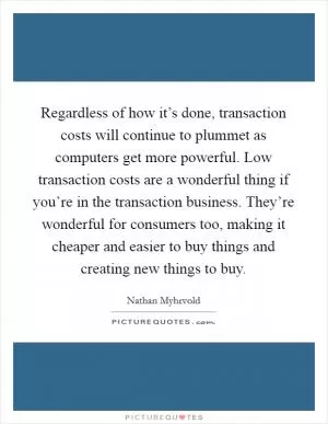 Regardless of how it’s done, transaction costs will continue to plummet as computers get more powerful. Low transaction costs are a wonderful thing if you’re in the transaction business. They’re wonderful for consumers too, making it cheaper and easier to buy things and creating new things to buy Picture Quote #1
