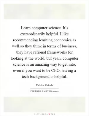 Learn computer science. It’s extraordinarily helpful. I like recommending learning economics as well so they think in terms of business, they have rational frameworks for looking at the world, but yeah, computer science is an amazing way to get into, even if you want to be CEO, having a tech background is helpful Picture Quote #1