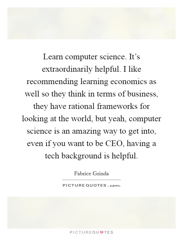 Learn computer science. It's extraordinarily helpful. I like recommending learning economics as well so they think in terms of business, they have rational frameworks for looking at the world, but yeah, computer science is an amazing way to get into, even if you want to be CEO, having a tech background is helpful. Picture Quote #1