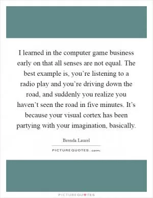 I learned in the computer game business early on that all senses are not equal. The best example is, you’re listening to a radio play and you’re driving down the road, and suddenly you realize you haven’t seen the road in five minutes. It’s because your visual cortex has been partying with your imagination, basically Picture Quote #1