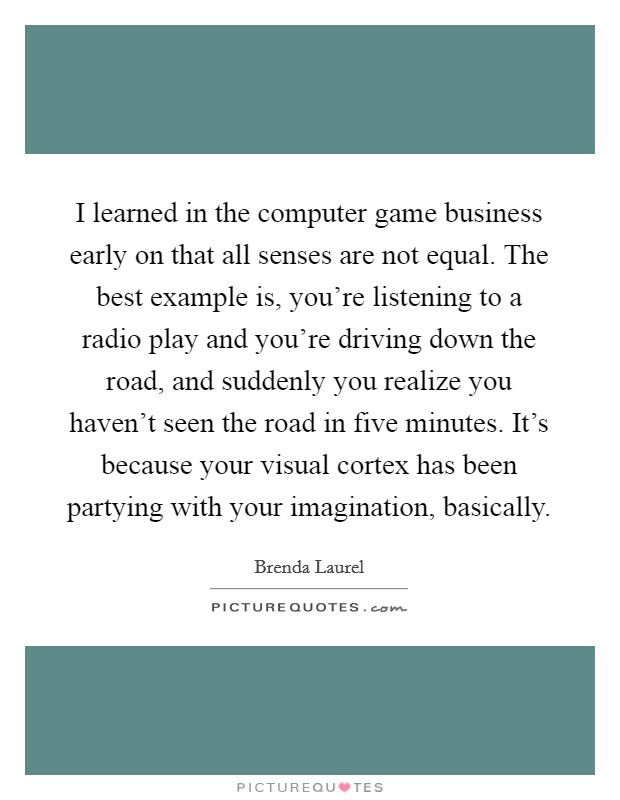 I learned in the computer game business early on that all senses are not equal. The best example is, you're listening to a radio play and you're driving down the road, and suddenly you realize you haven't seen the road in five minutes. It's because your visual cortex has been partying with your imagination, basically. Picture Quote #1