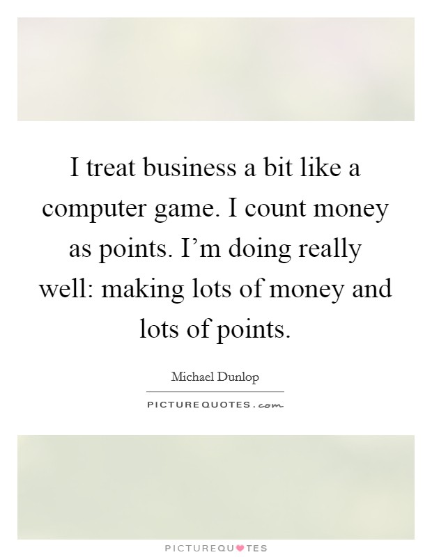 I treat business a bit like a computer game. I count money as points. I'm doing really well: making lots of money and lots of points. Picture Quote #1