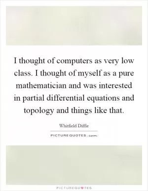 I thought of computers as very low class. I thought of myself as a pure mathematician and was interested in partial differential equations and topology and things like that Picture Quote #1