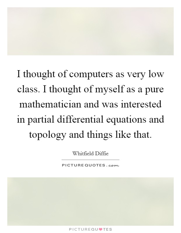 I thought of computers as very low class. I thought of myself as a pure mathematician and was interested in partial differential equations and topology and things like that. Picture Quote #1