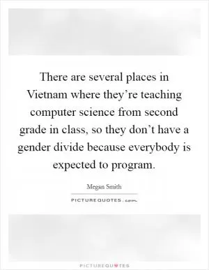 There are several places in Vietnam where they’re teaching computer science from second grade in class, so they don’t have a gender divide because everybody is expected to program Picture Quote #1
