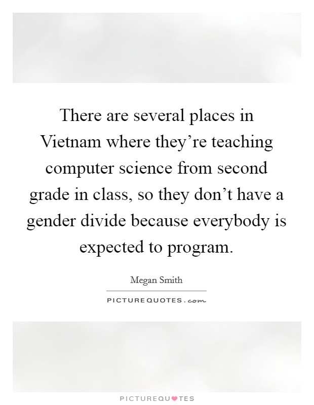 There are several places in Vietnam where they're teaching computer science from second grade in class, so they don't have a gender divide because everybody is expected to program. Picture Quote #1
