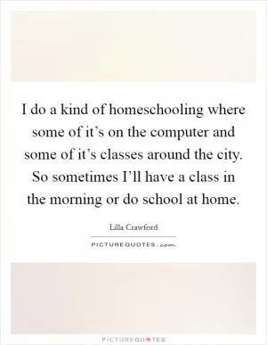 I do a kind of homeschooling where some of it’s on the computer and some of it’s classes around the city. So sometimes I’ll have a class in the morning or do school at home Picture Quote #1