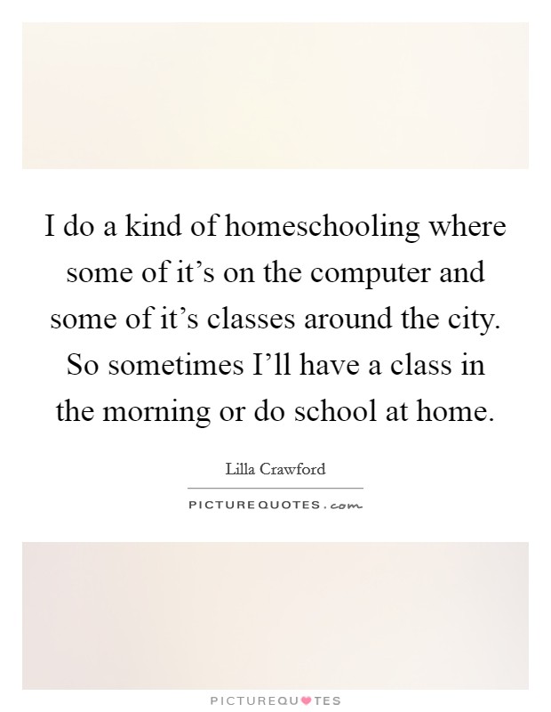 I do a kind of homeschooling where some of it's on the computer and some of it's classes around the city. So sometimes I'll have a class in the morning or do school at home. Picture Quote #1