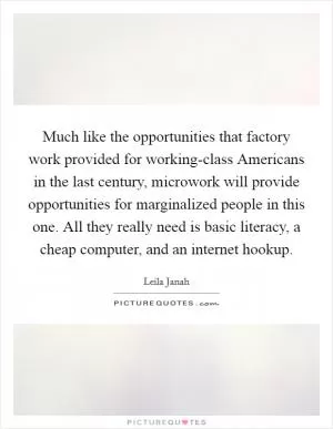 Much like the opportunities that factory work provided for working-class Americans in the last century, microwork will provide opportunities for marginalized people in this one. All they really need is basic literacy, a cheap computer, and an internet hookup Picture Quote #1