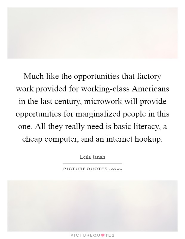 Much like the opportunities that factory work provided for working-class Americans in the last century, microwork will provide opportunities for marginalized people in this one. All they really need is basic literacy, a cheap computer, and an internet hookup. Picture Quote #1