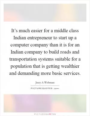 It’s much easier for a middle class Indian entrepreneur to start up a computer company than it is for an Indian company to build roads and transportation systems suitable for a population that is getting wealthier and demanding more basic services Picture Quote #1