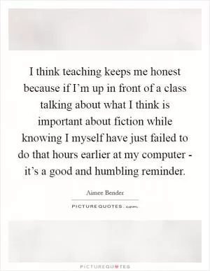 I think teaching keeps me honest because if I’m up in front of a class talking about what I think is important about fiction while knowing I myself have just failed to do that hours earlier at my computer - it’s a good and humbling reminder Picture Quote #1