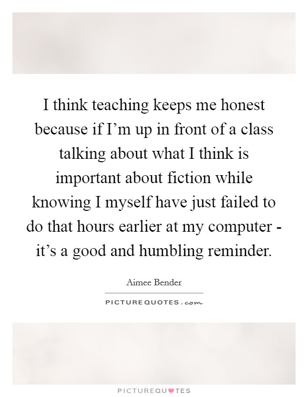 I think teaching keeps me honest because if I'm up in front of a class talking about what I think is important about fiction while knowing I myself have just failed to do that hours earlier at my computer - it's a good and humbling reminder. Picture Quote #1