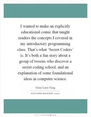 I wanted to make an explicitly educational comic that taught readers the concepts I covered in my introductory programming class. That’s what ‘Secret Coders’ is. It’s both a fun story about a group of tweens who discover a secret coding school, and an explanation of some foundational ideas in computer science Picture Quote #1