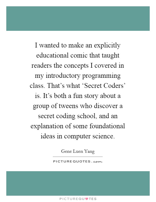 I wanted to make an explicitly educational comic that taught readers the concepts I covered in my introductory programming class. That's what ‘Secret Coders' is. It's both a fun story about a group of tweens who discover a secret coding school, and an explanation of some foundational ideas in computer science. Picture Quote #1