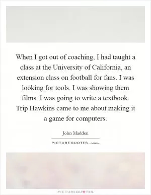 When I got out of coaching, I had taught a class at the University of California, an extension class on football for fans. I was looking for tools. I was showing them films. I was going to write a textbook. Trip Hawkins came to me about making it a game for computers Picture Quote #1