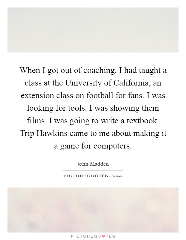 When I got out of coaching, I had taught a class at the University of California, an extension class on football for fans. I was looking for tools. I was showing them films. I was going to write a textbook. Trip Hawkins came to me about making it a game for computers. Picture Quote #1
